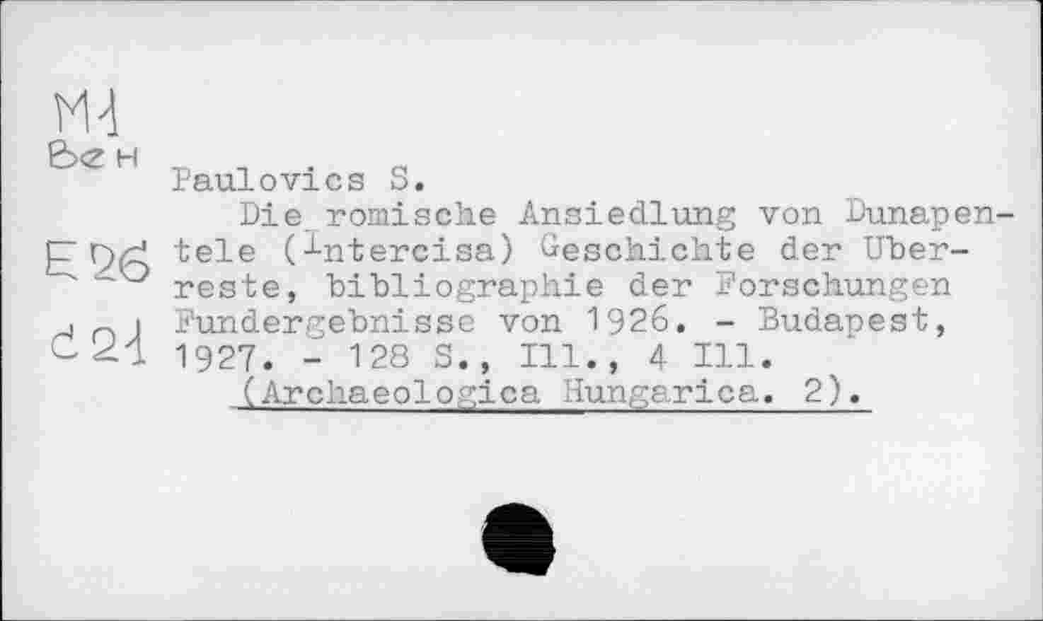 ﻿H
Е2б
Ć 2-і
Paulovics S.
Die römische Ansiedlung von Dunapen tele (^ntercisa) Geschichte der Überreste, bibliographie der Forschungen Fundergebnisse von 1926. - Dudanest, 1927. - 128 S., Ill., 4 Hl.
(Archaeologica Hungarica. 2).